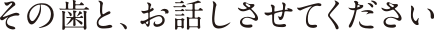 その歯と、お話しさせてください