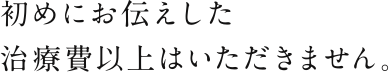 初めにお伝えした治療費以上はいただきません。